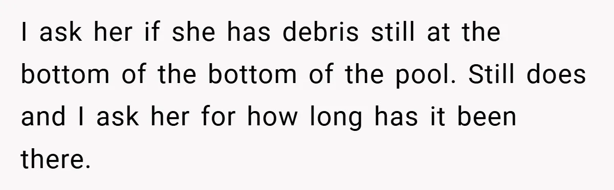 I ask her if she has debris still at the bottom of the bottom of the pool. Still does and I ask her for how long has it been there.