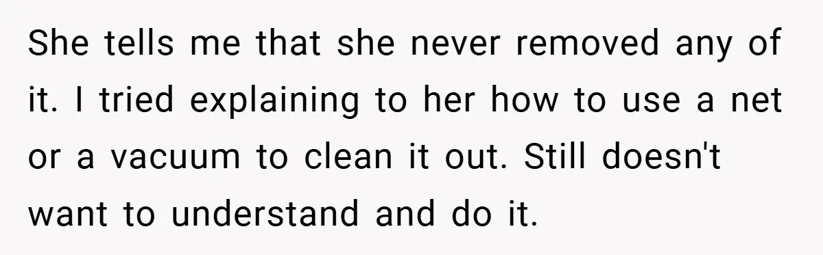 She tells me that she never removed any of it. I tried explaining to her how to use a net or a vacuum to clean it out. Still doesn't want...