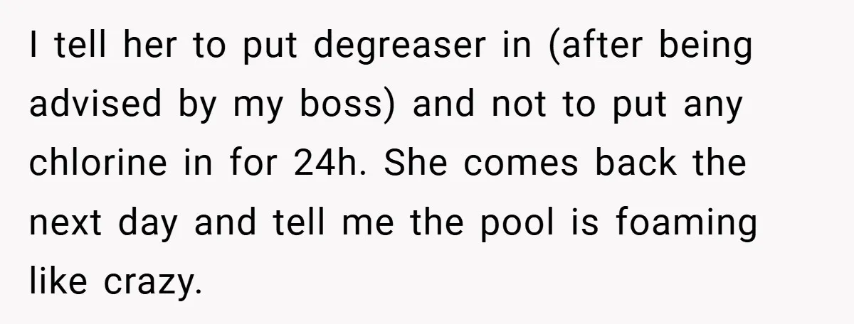 I tell her to put degreaser in (after being advised by my boss) and not to put any chlorine in for 24h. She comes back the next day and tell...