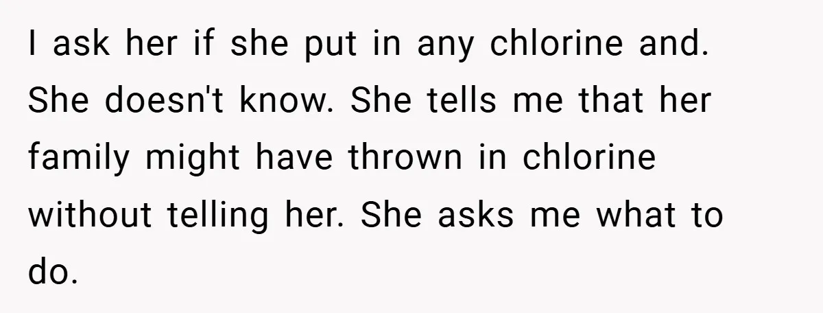 I ask her if she put in any chlorine and. She doesn't know. She tells me that her family might have thrown in chlorine without telling her. She asks me...