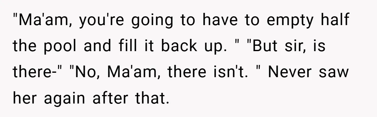 "Ma'am, you're going to have to empty half the pool and fill it back up. " "But sir, is there-" "No, Ma'am, there isn't. " Never saw her again after...