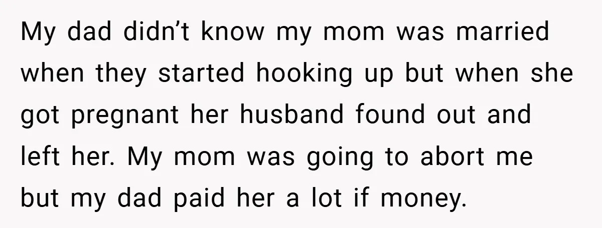 My dad didn’t know my mom was married when they started hooking up but when she got pregnant her husband found out and left her. My mom was going to...