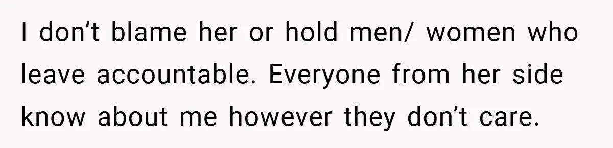I don’t blame her or hold men/ women who leave accountable. Everyone from her side know about me however they don’t care.