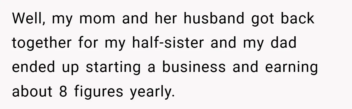 Well, my mom and her husband got back together for my half-sister and my dad ended up starting a business and earning about 8 figures yearly.