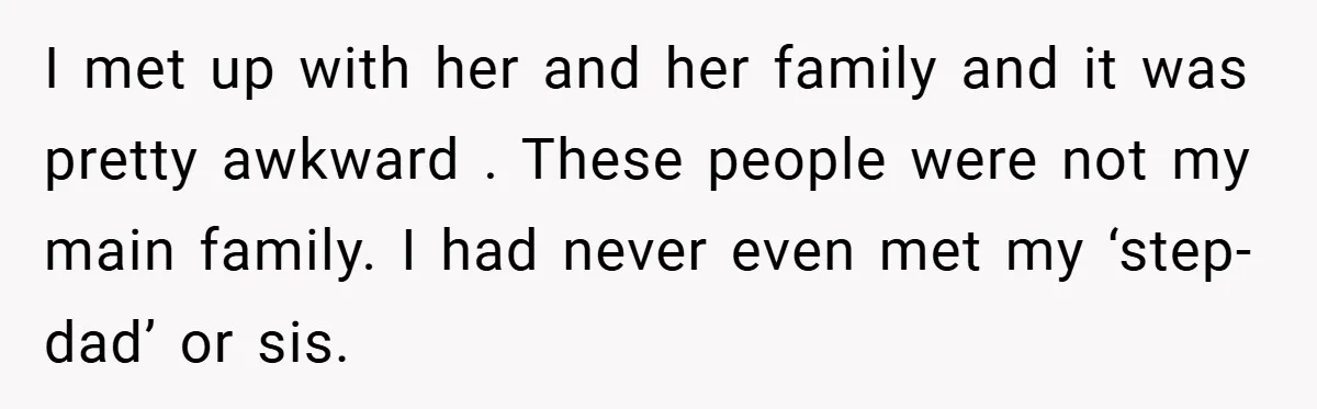 I met up with her and her family and it was pretty awkward . These people were not my main family. I had never even met my ‘step-dad’ or sis.