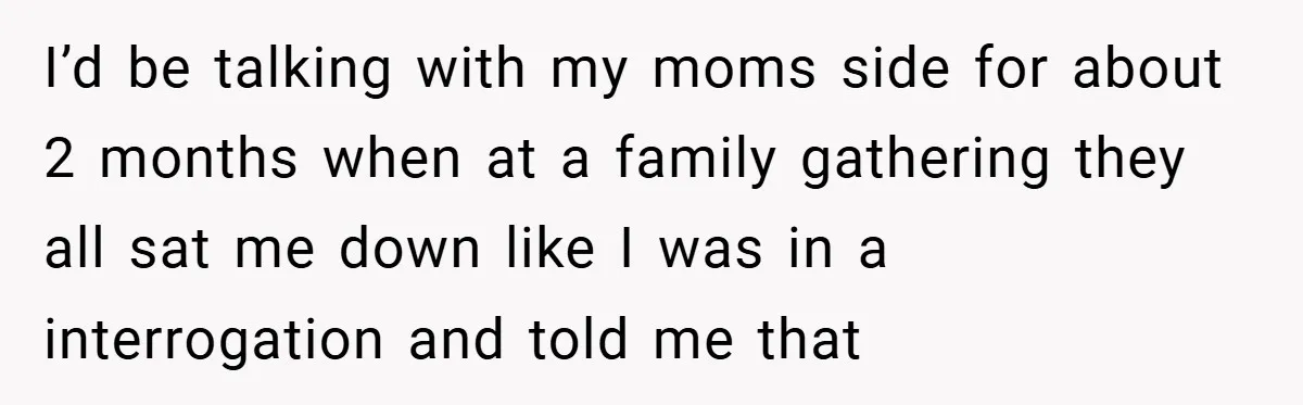 I’d be talking with my moms side for about 2 months when at a family gathering they all sat me down like I was in a interrogation and told me...