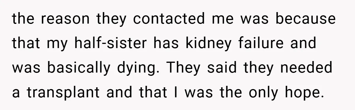 the reason they contacted me was because that my half-sister has kidney failure and was basically dying. They said they needed a transplant and that I was the only hope.