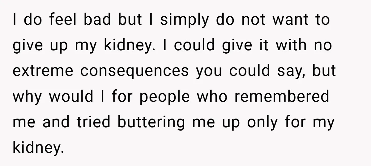 I do feel bad but I simply do not want to give up my kidney. I could give it with no extreme consequences you could say, but why would I...