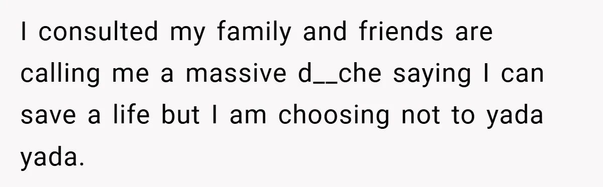 I consulted my family and friends are calling me a massive d__che saying I can save a life but I am choosing not to yada yada.