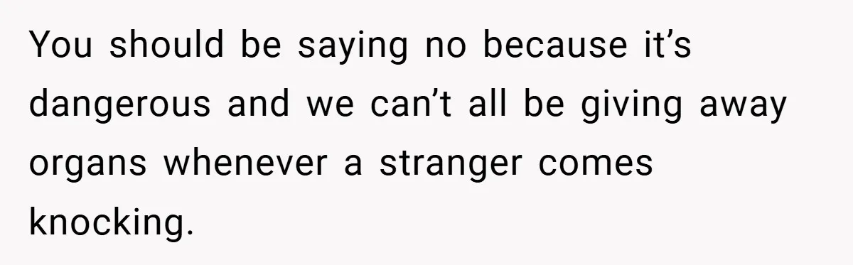 You should be saying no because it’s dangerous and we can’t all be giving away organs whenever a stranger comes knocking.