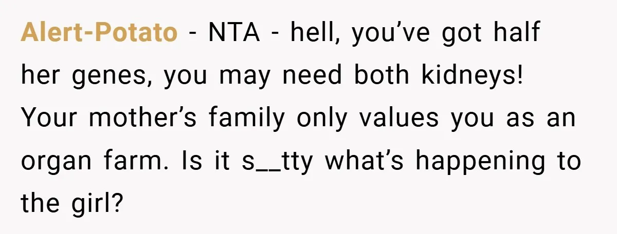 Alert-Potato − NTA - hell, you’ve got half her genes, you may need both kidneys! Your mother’s family only values you as an organ farm. Is it s__tty what’s happening...