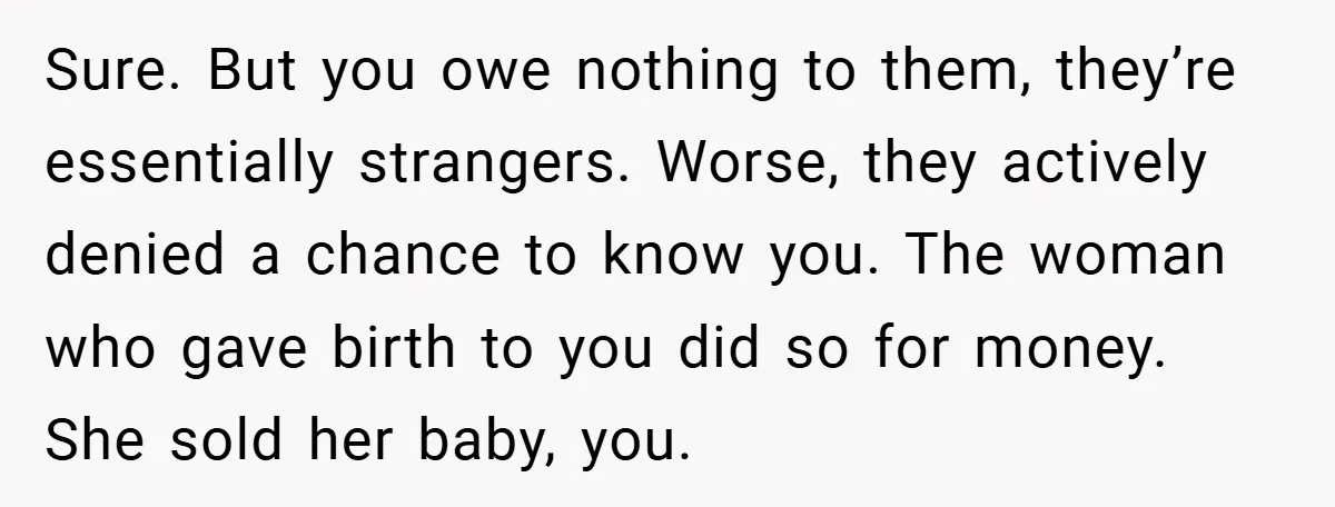 Sure. But you owe nothing to them, they’re essentially strangers. Worse, they actively denied a chance to know you. The woman who gave birth to you did so for money....