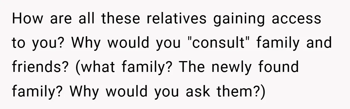 How are all these relatives gaining access to you? Why would you "consult" family and friends? (what family? The newly found family? Why would you ask them?)