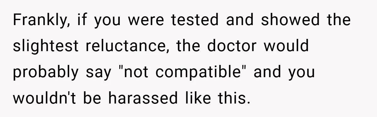 Frankly, if you were tested and showed the slightest reluctance, the doctor would probably say "not compatible" and you wouldn't be harassed like this.