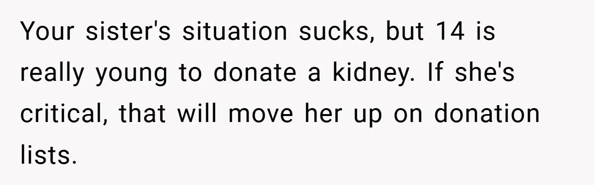 Your sister's situation sucks, but 14 is really young to donate a kidney. If she's critical, that will move her up on donation lists.