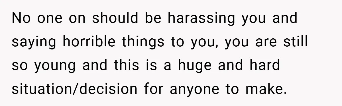 No one on should be harassing you and saying horrible things to you, you are still so young and this is a huge and hard situation/decision for anyone to make.