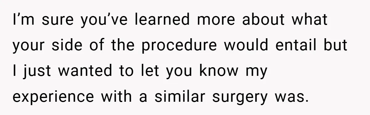 I’m sure you’ve learned more about what your side of the procedure would entail but I just wanted to let you know my experience with a similar surgery was.