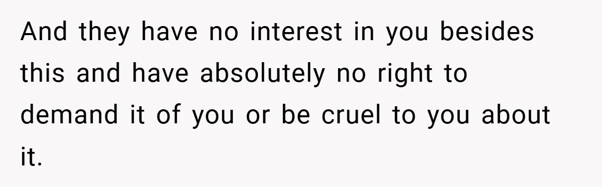 And they have no interest in you besides this and have absolutely no right to demand it of you or be cruel to you about it.