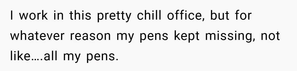 I work in this pretty chill office, but for whatever reason my pens kept missing, not like….all my pens.