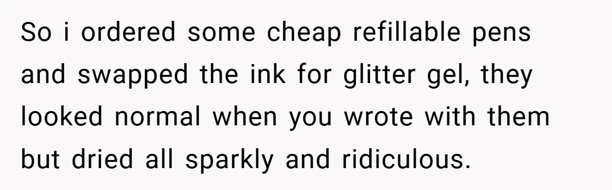So i ordered some cheap refillable pens and swapped the ink for glitter gel, they looked normal when you wrote with them but dried all sparkly and ridiculous.