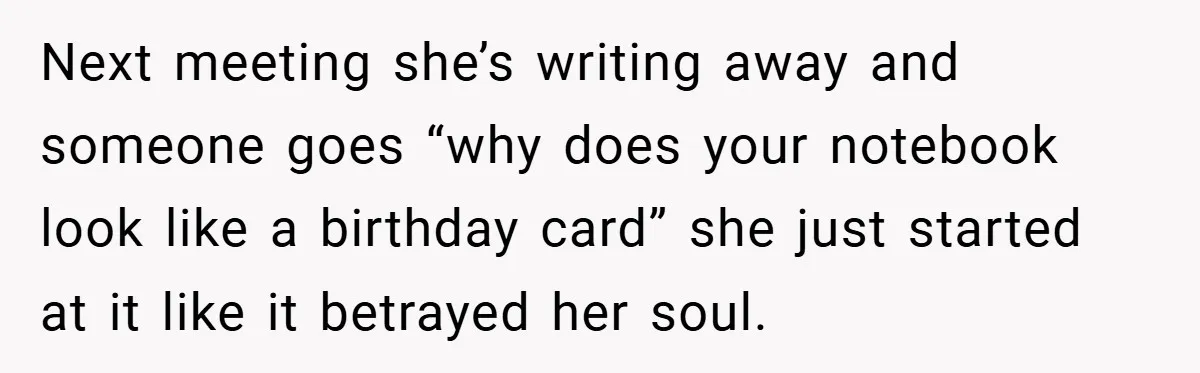 Next meeting she’s writing away and someone goes “why does your notebook look like a birthday card” she just started at it like it betrayed her soul.