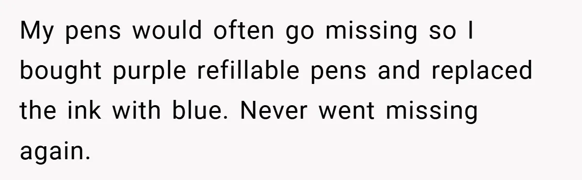 My pens would often go missing so I bought purple refillable pens and replaced the ink with blue. Never went missing again.