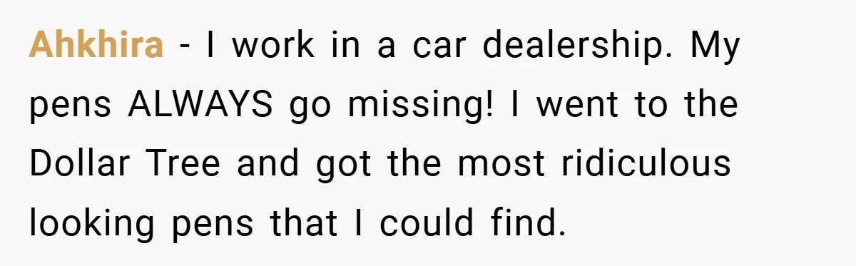 Ahkhira − I work in a car dealership. My pens ALWAYS go missing! I went to the Dollar Tree and got the most ridiculous looking pens that I could find.