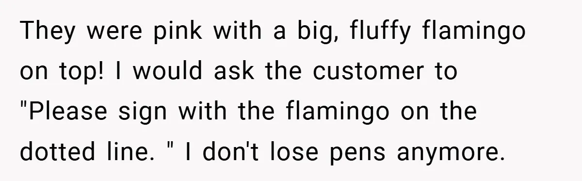 They were pink with a big, fluffy flamingo on top! I would ask the customer to "Please sign with the flamingo on the dotted line. " I don't lose pens...