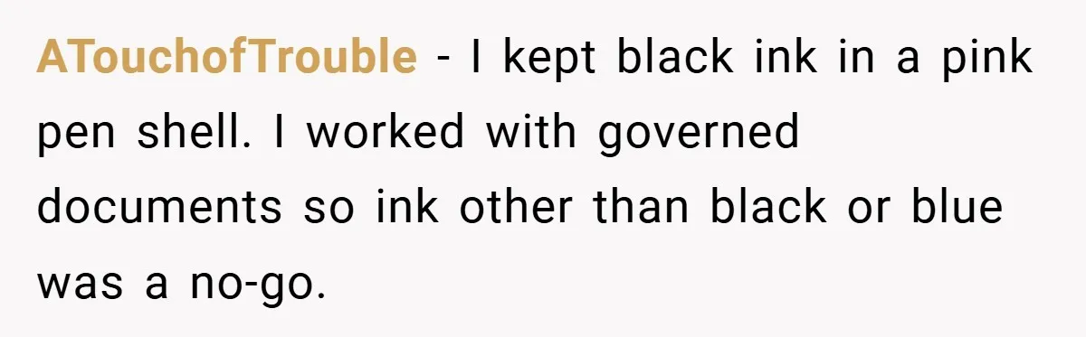 ATouchofTrouble − I kept black ink in a pink pen shell. I worked with governed documents so ink other than black or blue was a no-go.