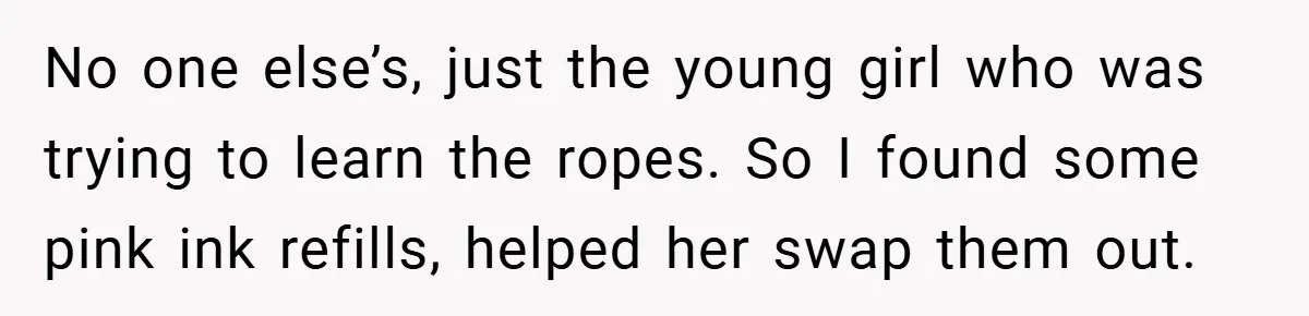 No one else’s, just the young girl who was trying to learn the ropes. So I found some pink ink refills, helped her swap them out.