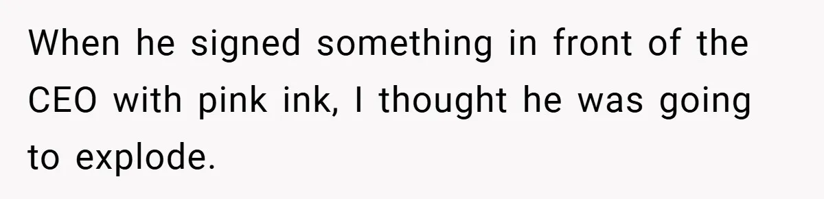 When he signed something in front of the CEO with pink ink, I thought he was going to explode.