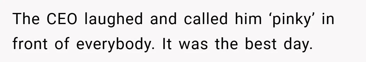 The CEO laughed and called him ‘pinky’ in front of everybody. It was the best day.