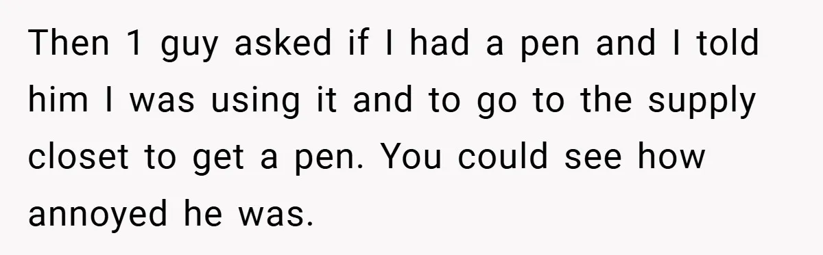 Then 1 guy asked if I had a pen and I told him I was using it and to go to the supply closet to get a pen. You could...
