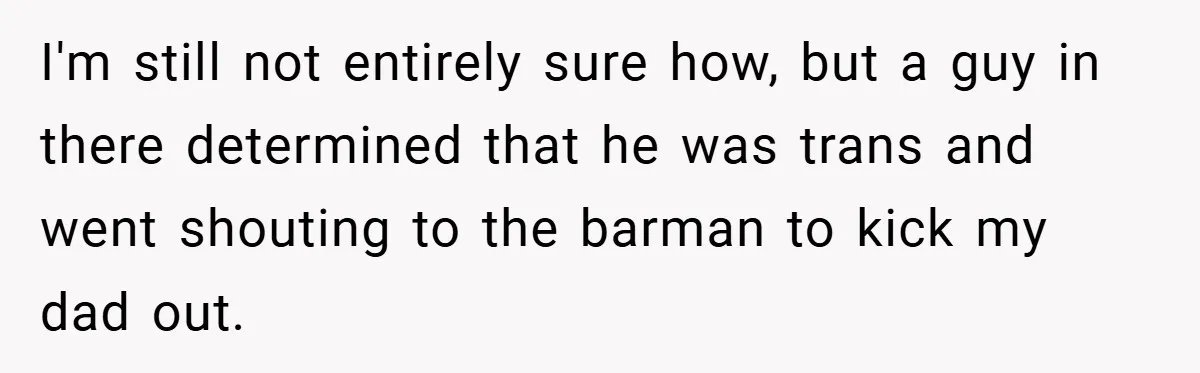 I'm still not entirely sure how, but a guy in there determined that he was trans and went shouting to the barman to kick my dad out.