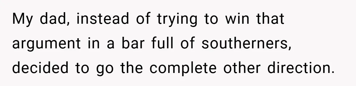 My dad, instead of trying to win that argument in a bar full of southerners, decided to go the complete other direction.