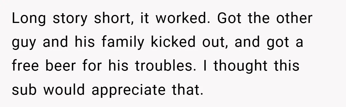 Long story short, it worked. Got the other guy and his family kicked out, and got a free beer for his troubles. I thought this sub would appreciate that.