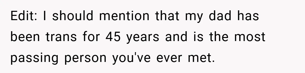 Edit: I should mention that my dad has been trans for 45 years and is the most passing person you've ever met.