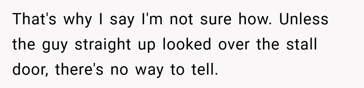That's why I say I'm not sure how. Unless the guy straight up looked over the stall door, there's no way to tell.