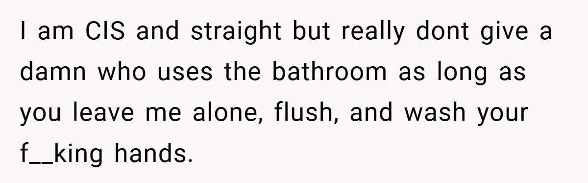 I am CIS and straight but really dont give a damn who uses the bathroom as long as you leave me alone, flush, and wash your f__king hands.
