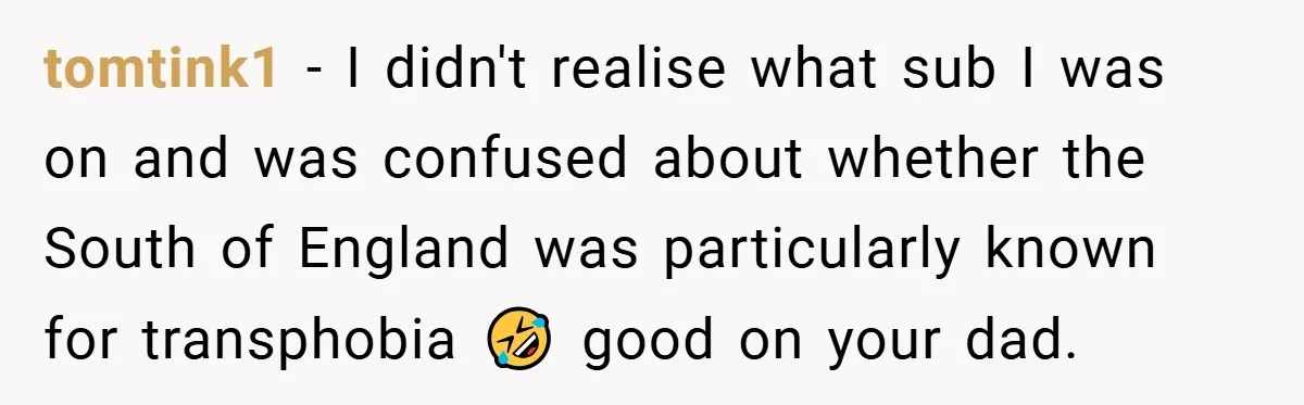 tomtink1 − I didn't realise what sub I was on and was confused about whether the South of England was particularly known for transphobia 🤣 good on your dad.