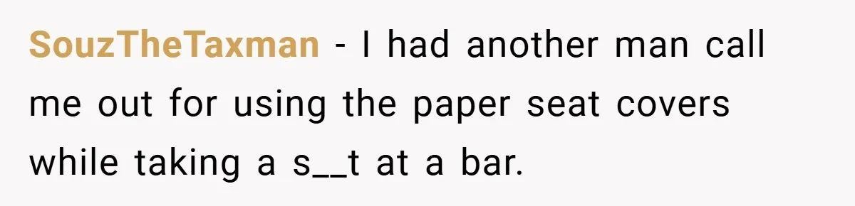 SouzTheTaxman − I had another man call me out for using the paper seat covers while taking a s__t at a bar.