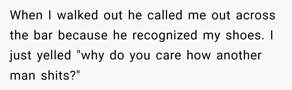 When I walked out he called me out across the bar because he recognized my shoes. I just yelled "why do you care how another man shits?"
