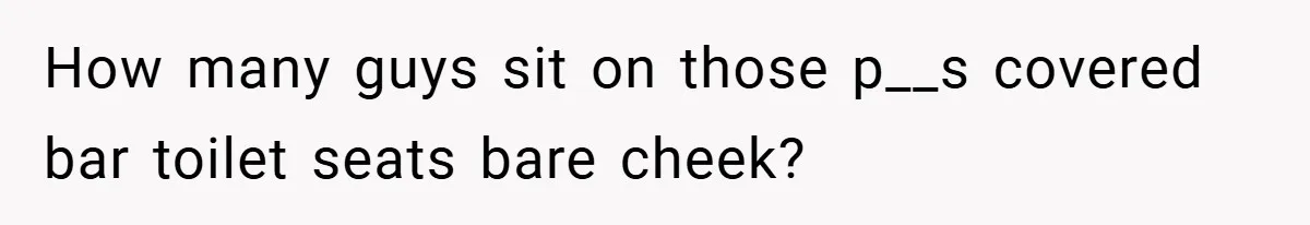 How many guys sit on those p__s covered bar toilet seats bare cheek?