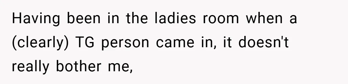 Having been in the ladies room when a (clearly) TG person came in, it doesn't really bother me,
