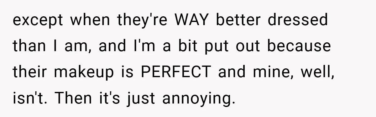 except when they're WAY better dressed than I am, and I'm a bit put out because their makeup is PERFECT and mine, well, isn't. Then it's just annoying.