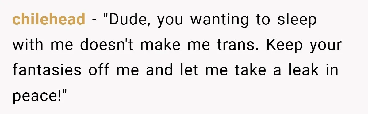 chilehead − "Dude, you wanting to sleep with me doesn't make me trans. Keep your fantasies off me and let me take a leak in peace!"