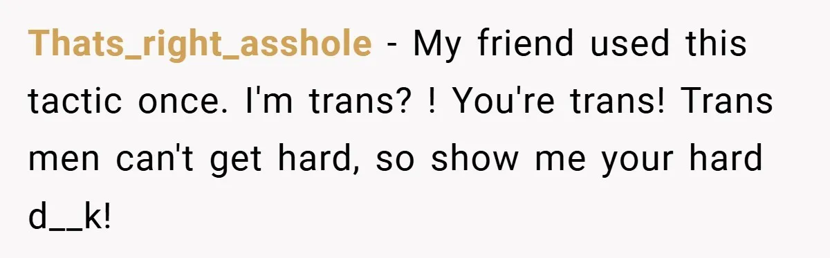 Thats_right_asshole − My friend used this tactic once. I'm trans? ! You're trans! Trans men can't get hard, so show me your hard d__k!