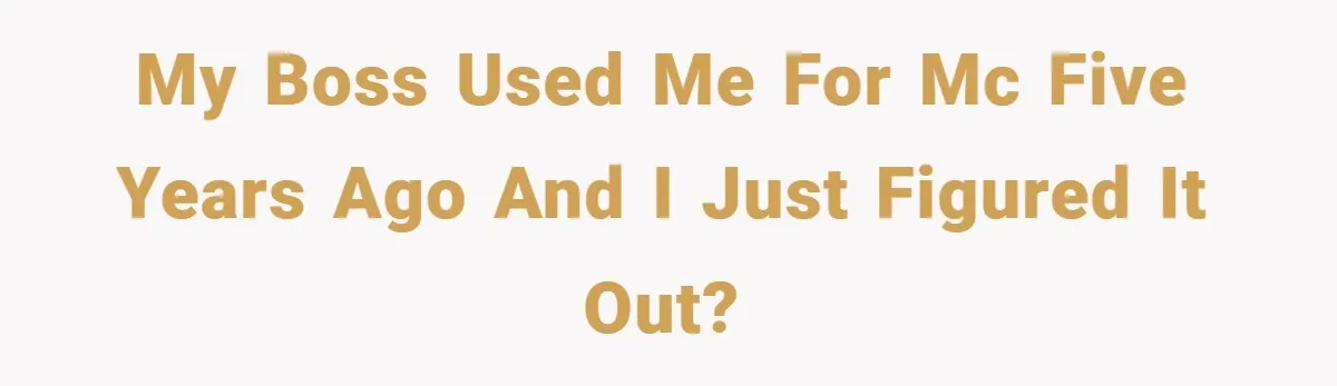 My boss used me for MC five years ago and I just figured it out?