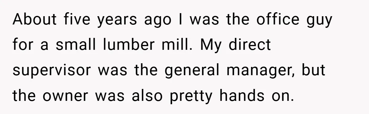 About five years ago I was the office guy for a small lumber mill. My direct supervisor was the general manager, but the owner was also pretty hands on.