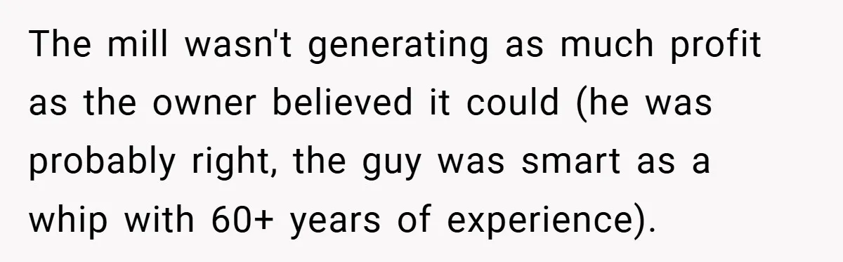 The mill wasn't generating as much profit as the owner believed it could (he was probably right, the guy was smart as a whip with 60+ years of experience).